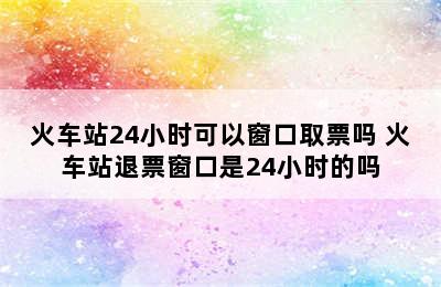 火车站24小时可以窗口取票吗 火车站退票窗口是24小时的吗